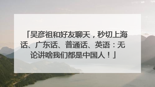 吴彦祖和好友聊天，秒切上海话、广东话、普通话、英语：无论讲啥我们都是中国人！
